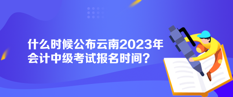 什么時候公布云南2023年會計中級考試報名時間？