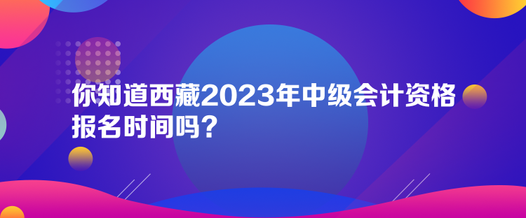 你知道西藏2023年中級(jí)會(huì)計(jì)資格報(bào)名時(shí)間嗎？