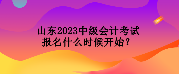 山東2023中級(jí)會(huì)計(jì)考試報(bào)名什么時(shí)候開始？