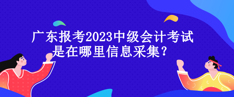 廣東報(bào)考2023中級(jí)會(huì)計(jì)考試是在哪里信息采集？