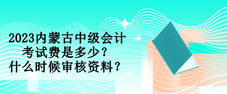 2023內蒙古中級會計考試費是多少？什么時候審核資料？