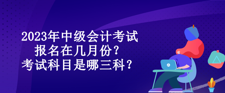 2023年中級(jí)會(huì)計(jì)考試報(bào)名在幾月份？考試科目是哪三科？