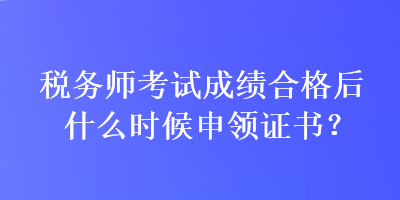 稅務(wù)師考試成績(jī)合格后什么時(shí)候申領(lǐng)證書(shū)？