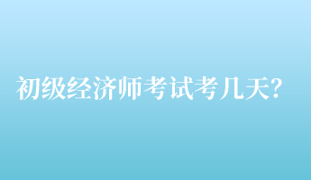 初級經(jīng)濟(jì)師考試考幾天？