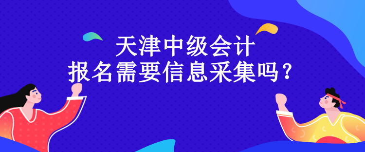 天津中級會計報名需要信息采集嗎？