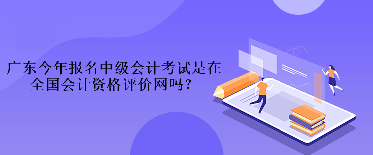 廣東今年報名中級會計考試是在全國會計資格評價網(wǎng)嗎？