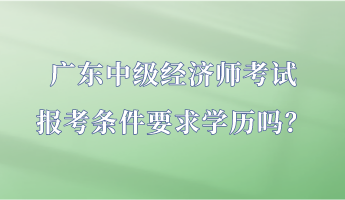 廣東中級經(jīng)濟(jì)師考試報考條件要求學(xué)歷嗎？