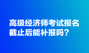 高級經(jīng)濟師考試報名截止后能補報嗎？