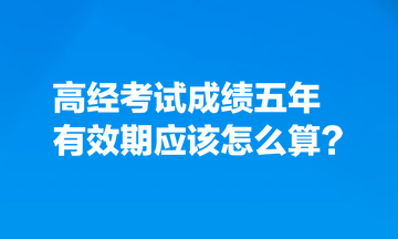 考生熱點(diǎn)關(guān)注：高經(jīng)考試成績五年有效期應(yīng)該怎么算？