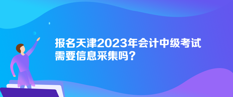 報名天津2023年會計中級考試需要信息采集嗎？