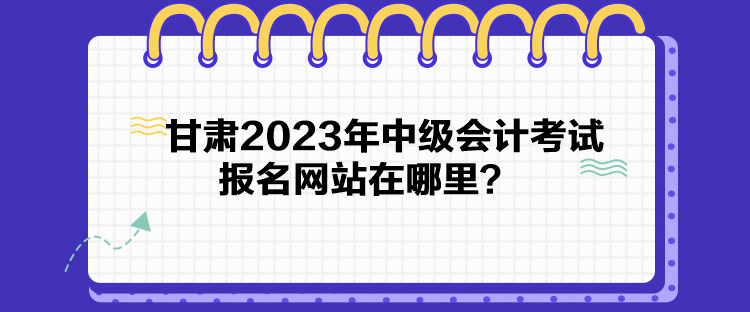 甘肅2023年中級(jí)會(huì)計(jì)考試報(bào)名網(wǎng)站在哪里？