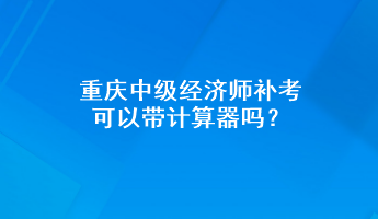 重慶中級經(jīng)濟師補考可以帶計算器嗎？