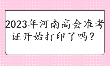 2023年河南高會準(zhǔn)考證開始打印了嗎？