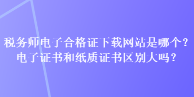 稅務(wù)師電子合格證下載網(wǎng)站是哪個？電子證書和紙質(zhì)證書區(qū)別大嗎？