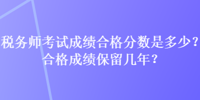 稅務(wù)師考試成績合格分?jǐn)?shù)是多少？合格成績保留幾年？