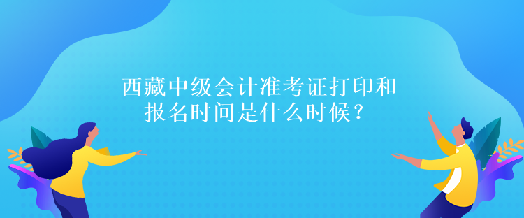 西藏中級會計準考證打印和報名時間是什么時候？