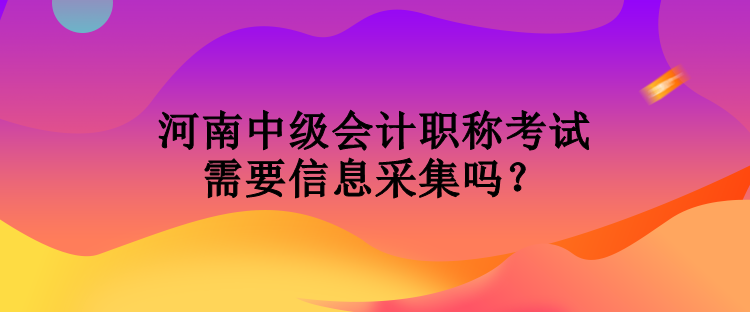 河南中級會計(jì)職稱考試需要信息采集嗎？