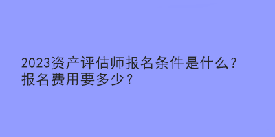 2023資產(chǎn)評估師報名條件是什么？報名費用要多少？