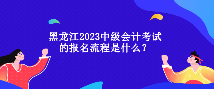 黑龍江2023中級(jí)會(huì)計(jì)考試的報(bào)名流程是什么？