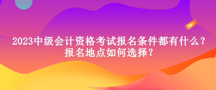 2023中級會計資格考試報名條件都有什么？報名地點如何選擇？