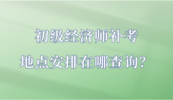 初級經(jīng)濟師補考地點安排在哪查詢？