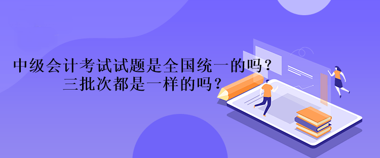 中級會計考試試題是全國統(tǒng)一的嗎？三批次都是一樣的嗎？