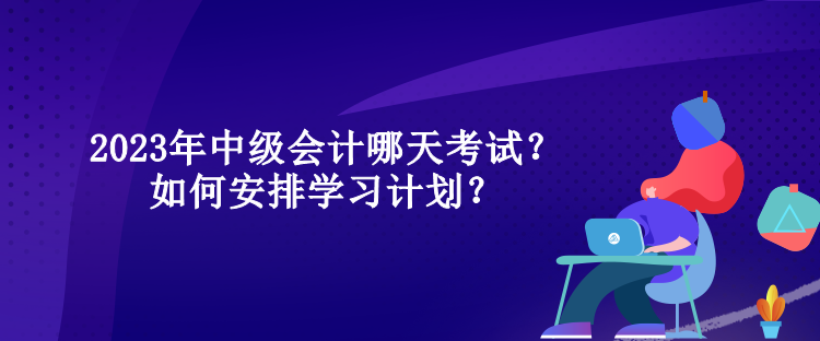 2023年中級會計哪天考試？如何安排學習計劃？