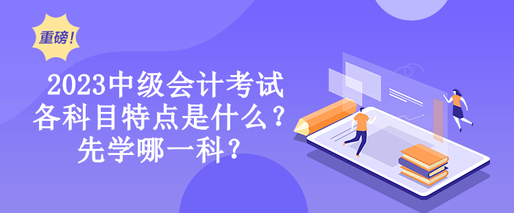 2023中級會計考試各科目特點是什么？先學哪一科？