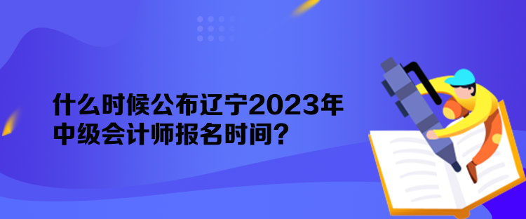 什么時候公布遼寧2023年中級會計師報名時間？