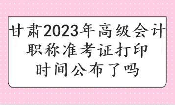 甘肅2023年高級會計職稱準(zhǔn)考證打印時間公布了嗎