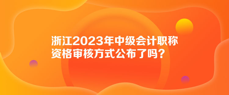 浙江2023年中級會計職稱資格審核方式公布了嗎？