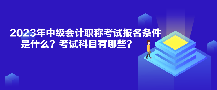 2023年中級會計職稱考試報名條件是什么？考試科目有哪些？