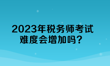 2023年稅務(wù)師考試難度會(huì)增加嗎？