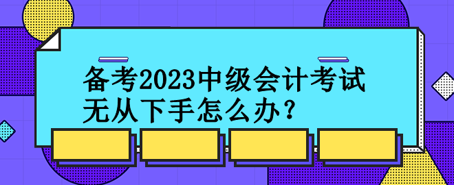 備考2023中級(jí)會(huì)計(jì)考試 無(wú)從下手怎么辦？