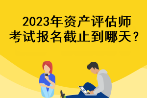 2023年資產(chǎn)評估師考試報名截止到哪天？