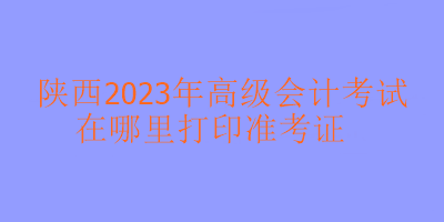 陜西2023年高級(jí)會(huì)計(jì)考試在哪里打印準(zhǔn)考證