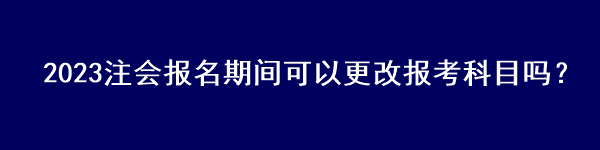 2023注會報名期間可以更改報考科目嗎？