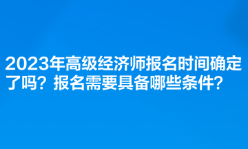 2023年高級(jí)經(jīng)濟(jì)師報(bào)名時(shí)間確定了嗎？報(bào)名需要具備哪些條件？