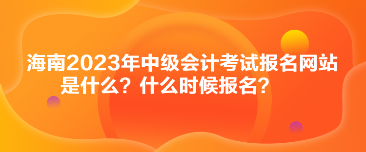 海南2023年中級會計考試報名網(wǎng)站是什么？什么時候報名？