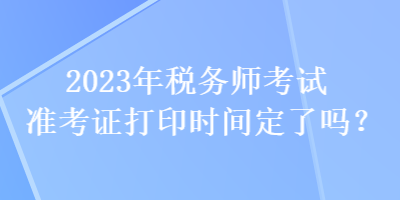 2023年稅務(wù)師考試準(zhǔn)考證打印時(shí)間定了嗎？