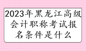 2023年黑龍江高級會計職稱考試報名條件是什么