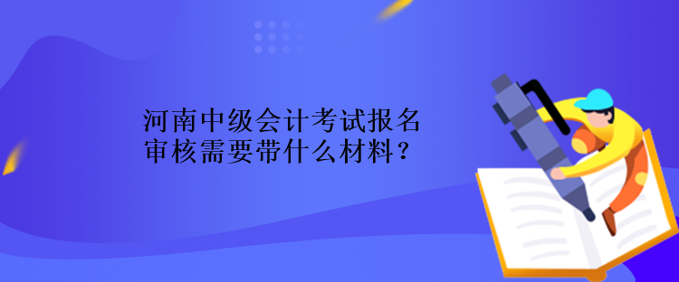 河南中級會計考試報名審核需要帶什么材料？