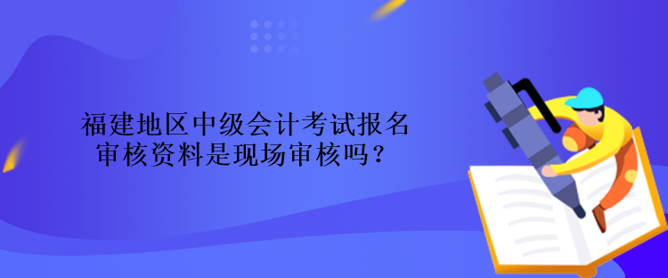 福建地區(qū)中級會計考試報名審核資料是現(xiàn)場審核嗎？