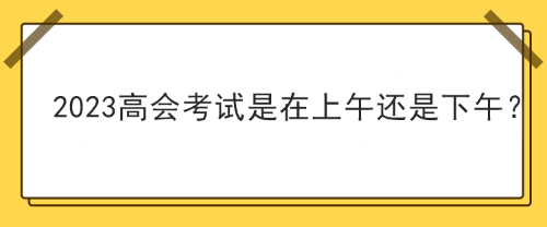 2023年高級會計(jì)師考試在上午考還是下午考？