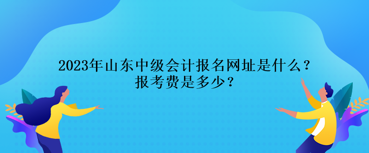 2023年山東中級(jí)會(huì)計(jì)報(bào)名網(wǎng)址是什么？報(bào)考費(fèi)是多少？