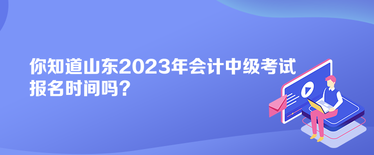 你知道山東2023年會計中級考試報名時間嗎？