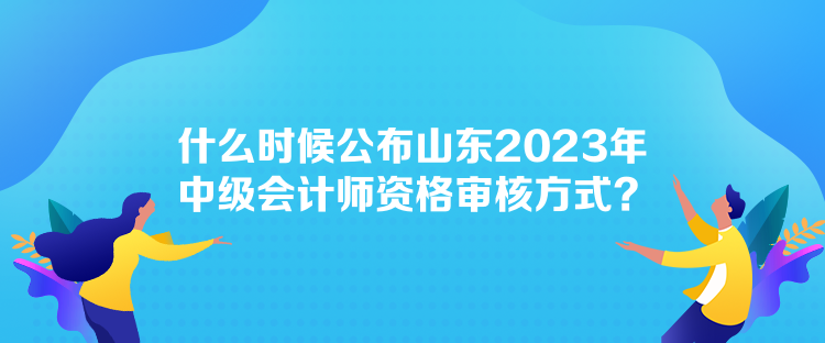 什么時候公布山東2023年中級會計師資格審核方式？