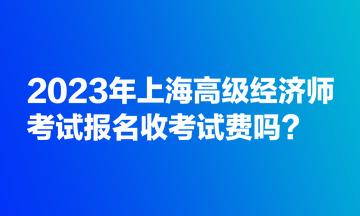 2023年上海高級(jí)經(jīng)濟(jì)師考試報(bào)名收考試費(fèi)嗎？