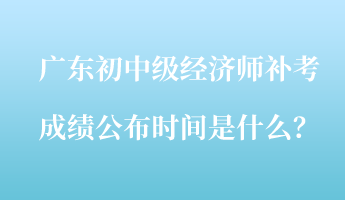 廣東初中級(jí)經(jīng)濟(jì)師補(bǔ)考成績(jī)公布時(shí)間是什么？