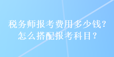 稅務師報考費用多少錢？怎么搭配報考科目？